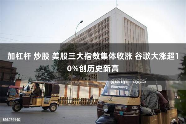 加杠杆 炒股 美股三大指数集体收涨 谷歌大涨超10%创历史新高