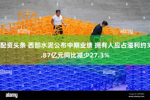 配资头条 西部水泥公布中期业绩 拥有人应占溢利约3.87亿元同比减少27.3%