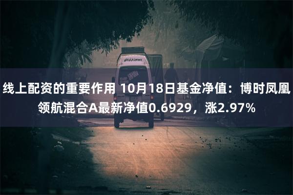 线上配资的重要作用 10月18日基金净值：博时凤凰领航混合A最新净值0.6929，涨2.97%