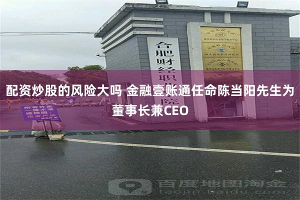 配资炒股的风险大吗 金融壹账通任命陈当阳先生为董事长兼CEO