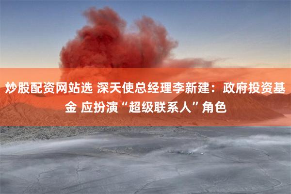 炒股配资网站选 深天使总经理李新建：政府投资基金 应扮演“超级联系人”角色