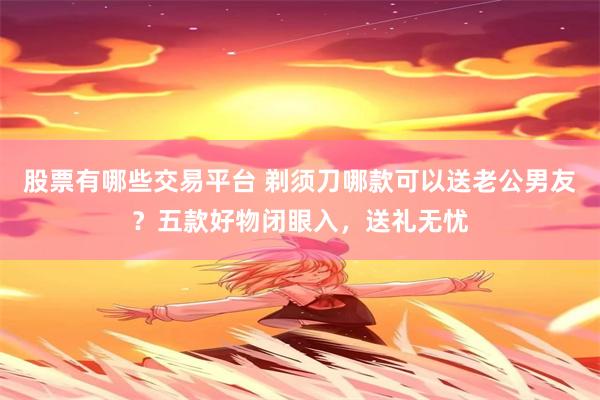 股票有哪些交易平台 剃须刀哪款可以送老公男友？五款好物闭眼入，送礼无忧
