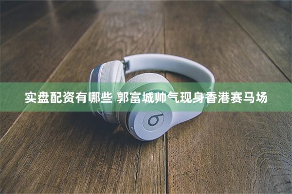 实盘配资有哪些 郭富城帅气现身香港赛马场