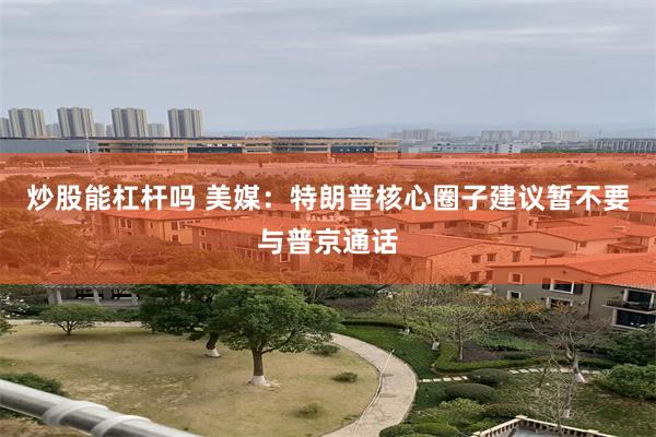 炒股能杠杆吗 美媒：特朗普核心圈子建议暂不要与普京通话