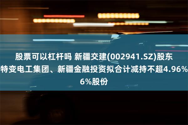 股票可以杠杆吗 新疆交建(002941.SZ)股东新疆特变电工集团、新疆金融投资拟合计减持不超4.96%股份