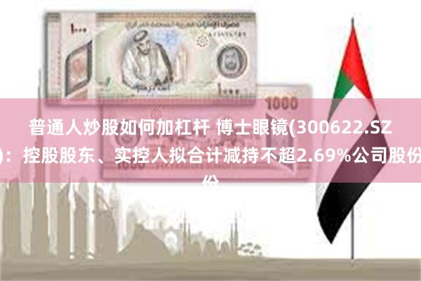 普通人炒股如何加杠杆 博士眼镜(300622.SZ)：控股股东、实控人拟合计减持不超2.69%公司股份