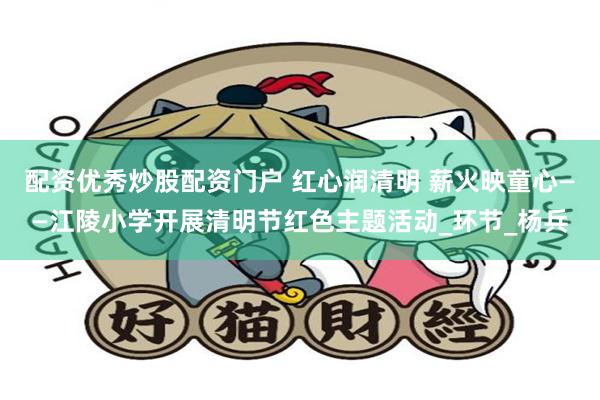 配资优秀炒股配资门户 红心润清明 薪火映童心——江陵小学开展清明节红色主题活动_环节_杨兵