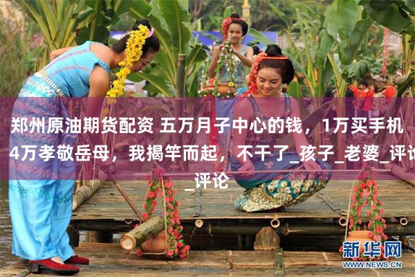 郑州原油期货配资 五万月子中心的钱，1万买手机，4万孝敬岳母，我揭竿而起，不干了_孩子_老婆_评论