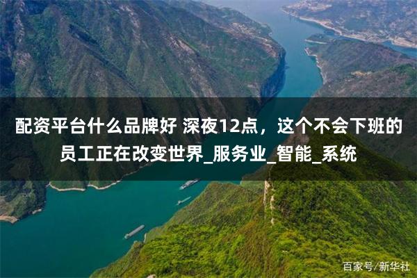 配资平台什么品牌好 深夜12点，这个不会下班的员工正在改变世界_服务业_智能_系统