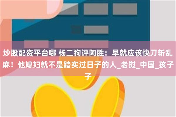 炒股配资平台哪 杨二狗评阿胜：早就应该快刀斩乱麻！他媳妇就不是踏实过日子的人_老挝_中国_孩子