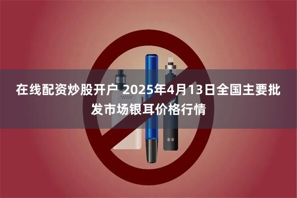在线配资炒股开户 2025年4月13日全国主要批发市场银耳价格行情