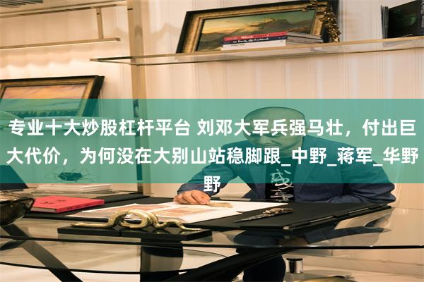 专业十大炒股杠杆平台 刘邓大军兵强马壮，付出巨大代价，为何没在大别山站稳脚跟_中野_蒋军_华野