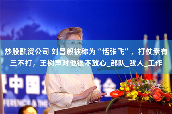 炒股融资公司 刘昌毅被称为“活张飞”，打仗素有三不打，王树声对他很不放心_部队_敌人_工作
