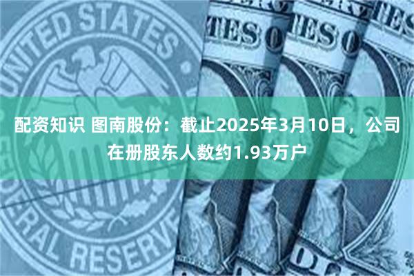 配资知识 图南股份：截止2025年3月10日，公司在册股东人数约1.93万户
