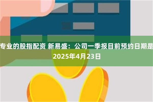专业的股指配资 新易盛：公司一季报目前预约日期是2025年4月23日