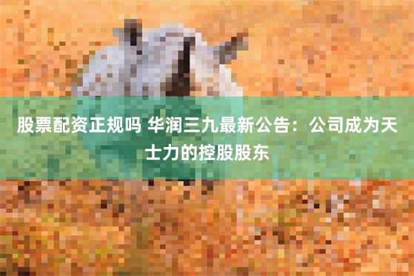 股票配资正规吗 华润三九最新公告：公司成为天士力的控股股东