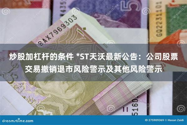 炒股加杠杆的条件 *ST天沃最新公告：公司股票交易撤销退市风险警示及其他风险警示