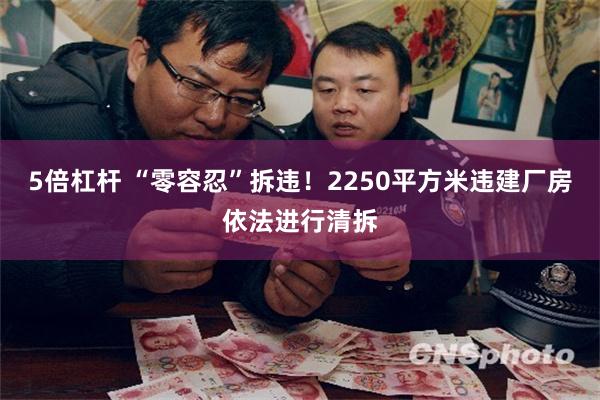5倍杠杆 “零容忍”拆违！2250平方米违建厂房依法进行清拆