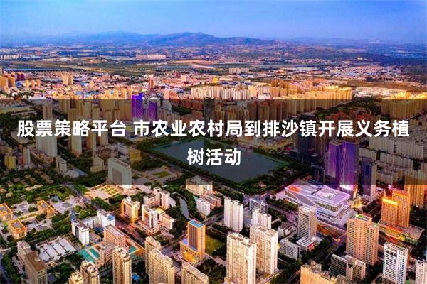 股票策略平台 市农业农村局到排沙镇开展义务植树活动