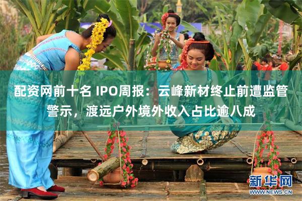 配资网前十名 IPO周报：云峰新材终止前遭监管警示，渡远户外境外收入占比逾八成