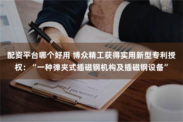 配资平台哪个好用 博众精工获得实用新型专利授权：“一种弹夹式插磁钢机构及插磁钢设备”