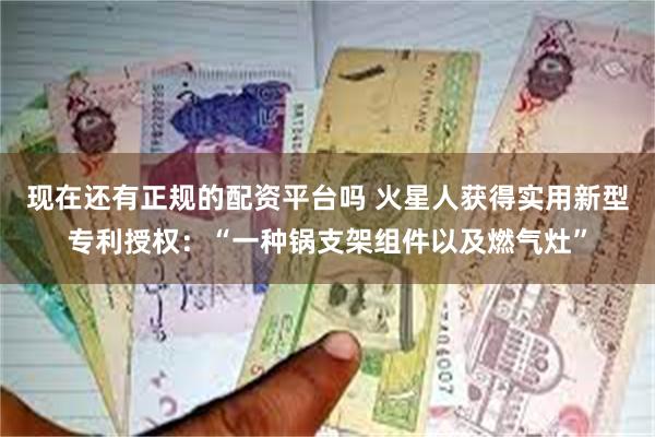 现在还有正规的配资平台吗 火星人获得实用新型专利授权：“一种锅支架组件以及燃气灶”