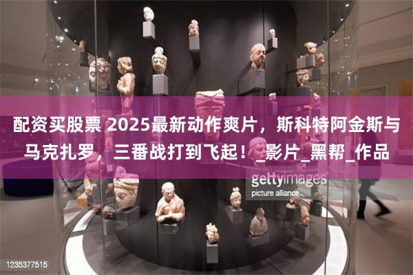 配资买股票 2025最新动作爽片，斯科特阿金斯与马克扎罗，三番战打到飞起！_影片_黑帮_作品