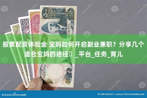 股票配资体验金 宝妈如何开启副业兼职？分享几个适合宝妈的途径​_平台_任务_育儿