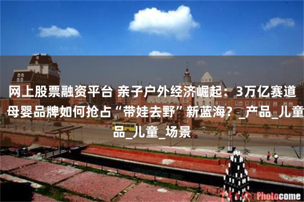 网上股票融资平台 亲子户外经济崛起：3万亿赛道激战，母婴品牌如何抢占“带娃去野”新蓝海？_产品_儿童_场景