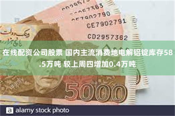 在线配资公司股票 国内主流消费地电解铝锭库存58.5万吨 较上周四增加0.4万吨