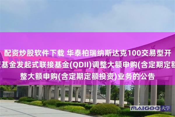 配资炒股软件下载 华泰柏瑞纳斯达克100交易型开放式指数证券投资基金发起式联接基金(QDII)调整大额申购(含定期定额投资)业务的公告