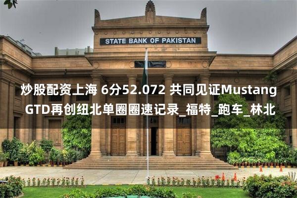炒股配资上海 6分52.072 共同见证Mustang GTD再创纽北单圈圈速记录_福特_跑车_林北