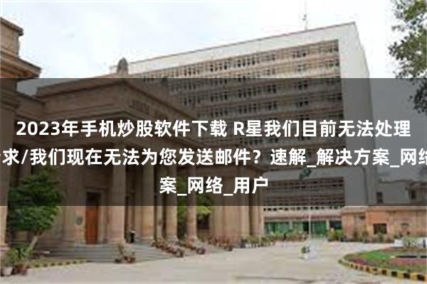 2023年手机炒股软件下载 R星我们目前无法处理您的请求/我们现在无法为您发送邮件？速解_解决方案_网络_用户