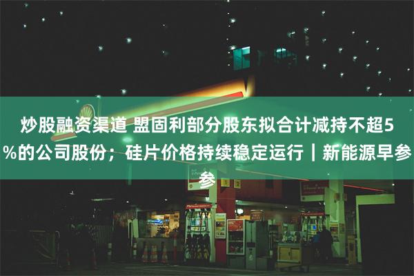 炒股融资渠道 盟固利部分股东拟合计减持不超5%的公司股份；硅片价格持续稳定运行｜新能源早参