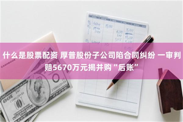 什么是股票配资 厚普股份子公司陷合同纠纷 一审判赔5670万元揭并购“后账”