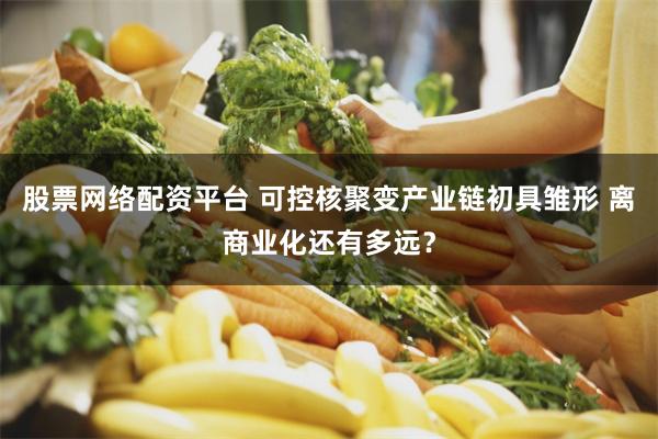 股票网络配资平台 可控核聚变产业链初具雏形 离商业化还有多远？