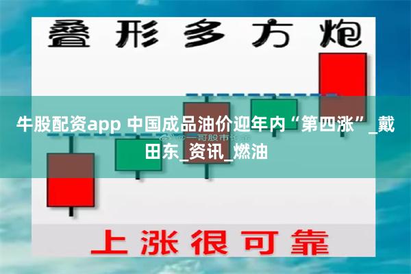 牛股配资app 中国成品油价迎年内“第四涨”_戴田东_资讯_燃油