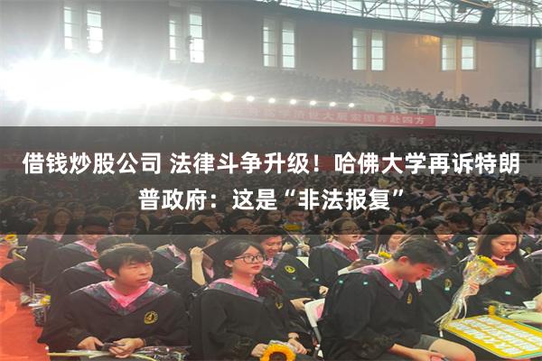 借钱炒股公司 法律斗争升级！哈佛大学再诉特朗普政府：这是“非法报复”