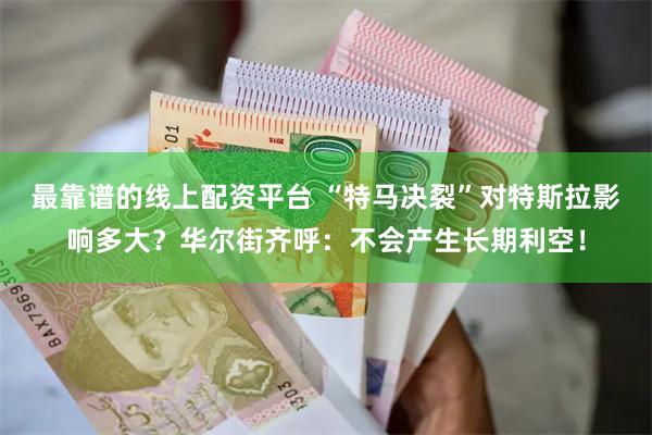 最靠谱的线上配资平台 “特马决裂”对特斯拉影响多大？华尔街齐呼：不会产生长期利空！