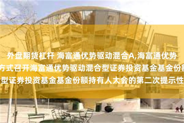 外盘期货杠杆 海富通优势驱动混合A,海富通优势驱动混合C: 关于以通讯方式召开海富通优势驱动混合型证券投资基金基金份额持有人大会的第二次提示性公告
