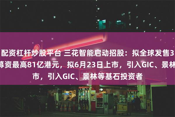 配资杠杆炒股平台 三花智能启动招股：拟全球发售3.6亿股H股，募资最高81亿港元，拟6月23日上市，引入GIC、景林等基石投资者