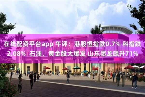 在线配资平台app 午评：港股恒指跌0.7% 科指跌2.08%  石油、黄金股大爆发 山东墨龙飙升71%