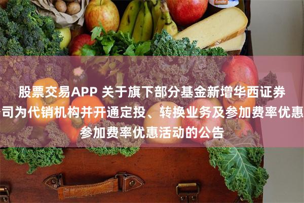 股票交易APP 关于旗下部分基金新增华西证券股份有限公司为代销机构并开通定投、转换业务及参加费率优惠活动的公告