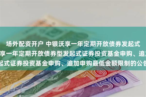 场外配资开户 中银沃享一年定期开放债券发起式: 关于调整旗下中银沃享一年定期开放债券型发起式证券投资基金申购、追加申购最低金额限制的公告