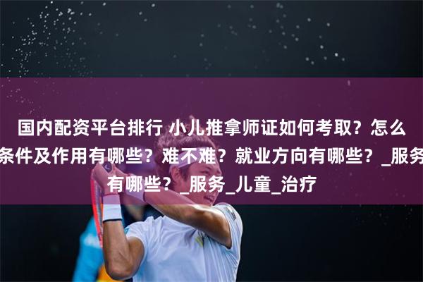 国内配资平台排行 小儿推拿师证如何考取？怎么报考，报考条件及作用有哪些？难不难？就业方向有哪些？_服务_儿童_治疗