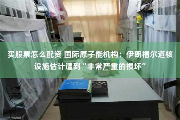 买股票怎么配资 国际原子能机构：伊朗福尔道核设施估计遭到“非常严重的损坏”