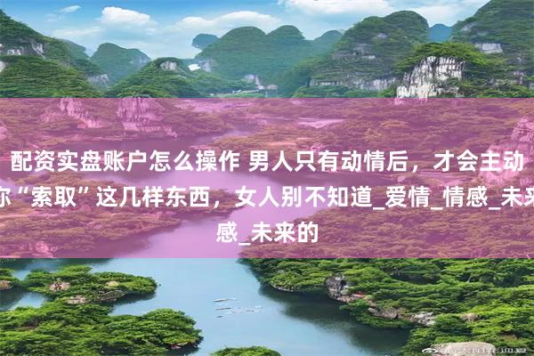 配资实盘账户怎么操作 男人只有动情后，才会主动向你“索取”这几样东西，女人别不知道_爱情_情感_未来的