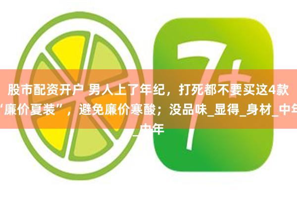 股市配资开户 男人上了年纪，打死都不要买这4款“廉价夏装”，避免廉价寒酸；没品味_显得_身材_中年