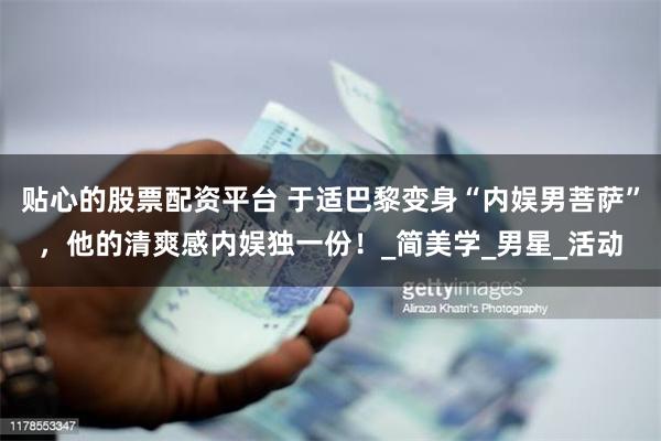 贴心的股票配资平台 于适巴黎变身“内娱男菩萨”，他的清爽感内娱独一份！_简美学_男星_活动