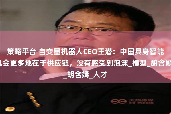 策略平台 自变量机器人CEO王潜：中国具身智能发展机会更多地在于供应链，没有感受到泡沫_模型_胡含嫣_人才